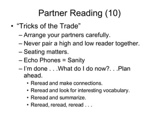 Partner Reading (10) “Tricks of the Trade” Arrange your partners carefully. Never pair a high and low reader together. Seating matters.  Echo Phones = Sanity I’m done . . .What do I do now?. . .Plan ahead. Reread and make connections. Reread and look for interesting vocabulary. Reread and summarize. Reread, reread, reread . . . 