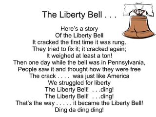 The Liberty Bell . . . Here’s a story Of the Liberty Bell It cracked the first time it was rung. They tried to fix it; it cracked again; It weighed at least a ton! Then one day while the bell was in Pennsylvania, People saw it and thought how they were free The crack . . . .  was just like America We struggled for liberty The Liberty Bell!  . . .ding! The Liberty Bell!  . . .ding! That’s the way . . . . . it became the Liberty Bell! Ding da ding ding! 