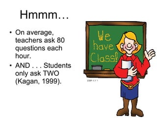 Hmmm… On average, teachers ask 80 questions each hour. AND . . . Students only ask TWO (Kagan, 1999). 