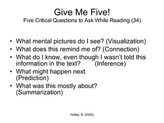 Give Me Five! Five Critical Questions to Ask While Reading (34) What mental pictures do I see? (Visualization) What does this remind me of? (Connection) What do I know, even though I wasn’t told this information in the text?  (Inference) What might happen next  (Prediction) What was this mostly about?  (Summarization) 