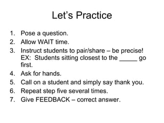 Let’s Practice Pose a question. Allow WAIT time. Instruct students to pair/share – be precise! EX:  Students sitting closest to the _____ go first. Ask for hands. Call on a student and simply say thank you. Repeat step five several times. Give FEEDBACK – correct answer. 