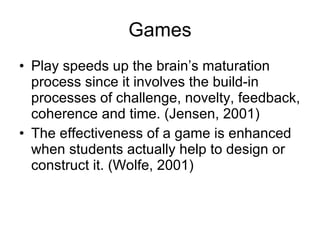 Games Play speeds up the brain’s maturation process since it involves the build-in processes of challenge, novelty, feedback, coherence and time. (Jensen, 2001) The effectiveness of a game is enhanced when students actually help to design or construct it. (Wolfe, 2001) 