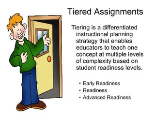 Tiered Assignments Tiering is a differentiated instructional planning strategy that enables educators to teach one concept at multiple levels of complexity based on student readiness levels. Early Readiness Readiness Advanced Readiness 