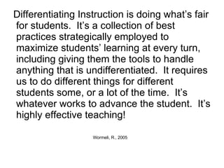 Differentiating Instruction is doing what’s fair for students.  It’s a collection of best practices strategically employed to  maximize students’ learning at every turn, including giving them the tools to handle anything that is undifferentiated.  It requires us to do different things for different students some, or a lot of the time.  It’s whatever works to advance the student.  It’s highly effective teaching! Wormeli, R., 2005 