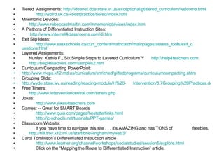 Tiered  Assignments:  http://ideanet.doe.state.in.us/exceptional/gt/tiered_curriculum/welcome.html http:// wblrd.sk.ca/~bestpractice/tiered/index.html Mnemonic Devices: http:// www.rebeccastmartin.com/mnemonicdevices/index.htm A Plethora of Differentiated Instruction Sites: http://www.internet4classrooms.com/di.htm Exit Slip Ideas: http://www.saskschools.ca/curr_content/mathcatch/mainpages/assess_tools/exit_q     uestions.html Layered Assignments: Nunley, Kathie F., Six Simple Steps to Layered Curriculum™  http://help4teachers.com   http://help4teachers.com/samples2.htm Curriculum Compacting PowerPoint: http://www.mcps.k12.md.us/curriculum/enriched/giftedprograms/curriculumcompacting.shtm Grouping Slide:  http://wvde.state.wv.us/reading/reading-module/H%20-      Intervention/8.7Grouping%20Practices.doc Free Timers:  http:// www.interventioncentral.com/timers.php Jokes: http://www.jokes4teachers.com Games: -- Great for SMART Boards http:// www.quia.com/pages/hostetterlinks.html http://jc-schools.net/tutorials/PPT-games / Classroom Website: If you have time to navigate this site . . . it’s AMAZING and has TONS of  freebies. http://hill.troy.k12.mi.us/staff/bnewingham/myweb3/ Carol Tomlinson’s Differentiated Instruction article http://www.learner.org/channel/workshops/socialstudies/session5/explore.html Click on the “Mapping the Route to Differentiated Instruction” article. 
