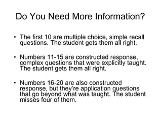 Do You Need More Information? The first 10 are multiple choice, simple recall questions. The student gets them all right. Numbers 11-15 are constructed response, complex questions that were explicitly taught. The student gets them all right. Numbers 16-20 are also constructed response, but they’re application questions that go beyond what was taught. The student misses four of them. 