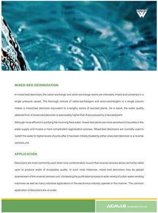 TECHNOCRACY PVT. LTD.
In mixed-bed deionizers the cation-exchange and anion-exchange resins are intimately mixed and contained in a
single pressure vessel. The thorough mixture of cation-exchangers and anion-exchangers in a single column
makes a mixed-bed deionizer equivalent to a lengthy series of two-bed plants. As a result, the water quality
obtained from a mixed-bed deionizer is appreciably higher than that produced by a two-bed plant.
Although more efficient in purifying the incoming feed water, mixed-bed plants are more sensitive to impurities in the
water supply and involve a more complicated regeneration process. Mixed-bed deionizers are normally used to
'polish' the water to higher levels of purity after it has been initially treated by either a two-bed deionizer or a reverse
osmosis unit.
MIXED-BED DEIONIZATION
APPLICATION
Deionizers are most commonly used when ionic contamination is such that reverse osmosis alone cannot be relied
upon to produce water of acceptable quality. In such most instances, mixed bed deionizers may be placed
downstream of the reverse osmosis unit, completing the purification process.A wide variety of public water vending
machines as well as many industrial applications in the electronics industry operate in this manner. The common
application of deionizers are us under.
R
 