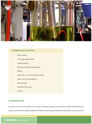 TECHNOCRACY PVT. LTD.
CONSTRUCTION
It consists of an in-built pre filter and very high exchanging capacity non-corrosive CATION and ANION resin
columns pre-fitted with imported RESINS for efficient results having treated water parameters conforming to IS-
COMMON APPLICATION
· Parts washing
· Lab reagent-grade water
· Vehicle washing
· Rinsing of electronic circuit boards
· Plating
· Paint lines - E-coat and powder coating
· Glass / mirror manufacturing
· Boiler systems
· Humidifier feed water
· Printing
R
 