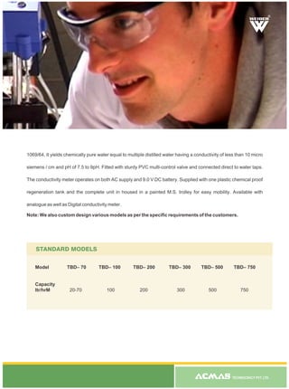 TECHNOCRACY PVT. LTD.
1069/64. It yields chemically pure water equal to multiple distilled water having a conductivity of less than 10 micro
siemens / cm and pH of 7.5 to 9pH. Fitted with sturdy PVC multi-control valve and connected direct to water taps.
The conductivity meter operates on both AC supply and 9.0 V DC battery. Supplied with one plastic chemical proof
regeneration tank and the complete unit in housed in a painted M.S. trolley for easy mobility. Available with
analogue as well as Digital conductivity meter.
Note: We also custom design various models as per the specific requirements of the customers.
STANDARD MODELS
Model TBD– 70 TBD– 100 TBD– 200 TBD– 300 TBD– 500 TBD– 750
Capacity
ltr/hrM 20-70 100 200 300 500 750
R
 