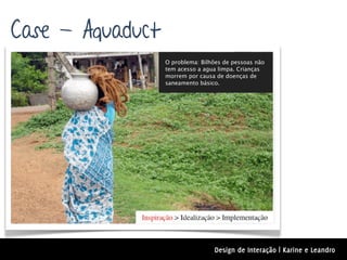 Case - Aquaduct
                  O problema: Bilhões de pessoas não
                  tem acesso a agua limpa. Crianças
                  morrem por causa de doenças de
                  saneamento básico.




                                  Design de Interação | Karine e Leandro
 