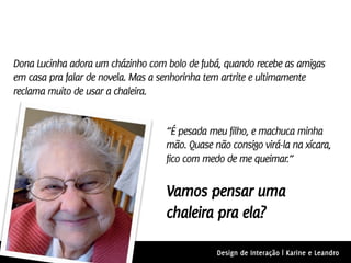 Dona Lucinha adora um cházinho com bolo de fubá, quando recebe as amigas
em casa pra falar de novela. Mas a senhorinha tem artrite e ultimamente
reclama muito de usar a chaleira.


                                   “É pesada meu filho, e machuca minha
                                   mão. Quase não consigo virá-la na xícara,
                                   fico com medo de me queimar.”


                                   Vamos pensar uma
                                   chaleira pra ela?

                                               Design de Interação | Karine e Leandro
 