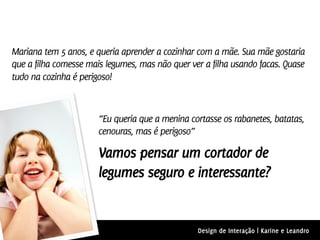 Mariana tem 5 anos, e queria aprender a cozinhar com a mãe. Sua mãe gostaria
que a filha comesse mais legumes, mas não quer ver a filha usando facas. Quase
tudo na cozinha é perigoso!



                       “Eu queria que a menina cortasse os rabanetes, batatas,
                       cenouras, mas é perigoso”

                       Vamos pensar um cortador de
                       legumes seguro e interessante?


                                                 Design de Interação | Karine e Leandro
 