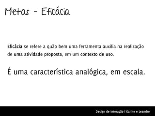 Metas – Eficácia


Eficácia se refere a quão bem uma ferramenta auxilia na realização
de uma atividade proposta, em um contexto de uso.


É uma característica analógica, em escala.



                                          Design de Interação | Karine e Leandro
 