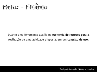 Metas – Eficiência



 Quanto uma ferramenta auxilia na economia de recursos para a
  realização de uma atividade proposta, em um contexto de uso.




                                        Design de Interação | Karine e Leandro
 