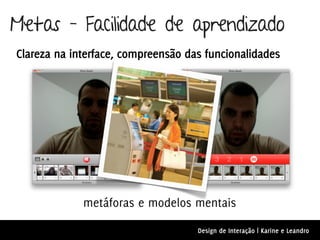 Metas – Facilidade de aprendizado
Clareza na interface, compreensão das funcionalidades




             metáforas e modelos mentais

                                    Design de Interação | Karine e Leandro
 