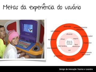 Metas da experiência do usuário

                                       divertido
                                                        emocionalmente
                                                          adequado
                     satisfatório
                                            eﬁciente
                                                                    compensador
                                    eﬁcaz               seguro
                  agradável
                                            Metas do
                                            Design de                 inspirador
                                            Interação    fácil
                                fácil lembrar          memorizar
                 interessante
                                                útil
                                                                   esteticamente
                                                                     apreciável
                         proveitoso
                                            motivador




                                 Design de Interação | Karine e Leandro
 