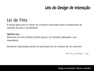 Leis do Design de Interação

Lei de Fitts
O tempo gasto para se mover de um ponto inicial para outro é proporcional ao
tamanho do alvo e sua distância.

Significa que...
Elementos de uma interface devem possuir um tamanho adequado a sua
importância.

Elementos relacionados devem se posicionar em um contexto de uso coerente.

                                                           Paul Fitts, psicólogo - 1954




                                                   Design de Interação | Karine e Leandro
 