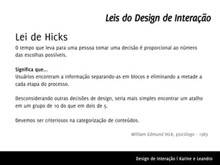 Leis do Design de Interação
Lei de Hicks
O tempo que leva para uma pessoa tomar uma decisão é proporcional ao número
das escolhas possíveis.

Significa que...
Usuários encontram a informação separando-as em blocos e eliminando a metade a
cada etapa do processo.

Desconsiderando outras decisões de design, seria mais simples encontrar um atalho
em um grupo de 10 do que em dois de 5.

Devemos ser criteriosos na categorização de conteúdos.

                                                  William Edmund Hick, psicólogo - 1983



                                                    Design de Interação | Karine e Leandro
 