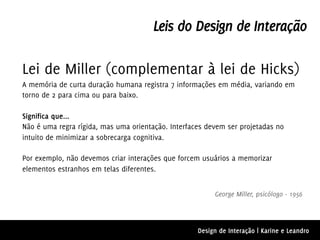 Leis do Design de Interação

Lei de Miller (complementar à lei de Hicks)
A memória de curta duração humana registra 7 informações em média, variando em
torno de 2 para cima ou para baixo.

Significa que...
Não é uma regra rígida, mas uma orientação. Interfaces devem ser projetadas no
intuito de minimizar a sobrecarga cognitiva.

Por exemplo, não devemos criar interações que forcem usuários a memorizar
elementos estranhos em telas diferentes.


                                                         George Miller, psicólogo - 1956




                                                    Design de Interação | Karine e Leandro
 