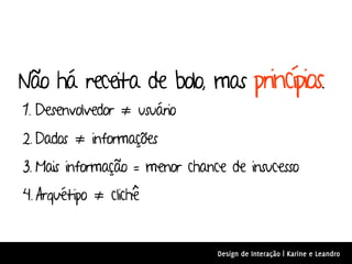 Não há receita de bolo, mas princípios.
1. Desenvolvedor ≠ usuário
2. Dados ≠ informações
3. Mais informação = menor chance de insucesso
4. Arquétipo ≠ clichê


                                Design de Interação | Karine e Leandro
 