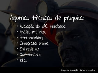 Algumas técnicas de pesquisa:
  ‣   Avaliação do SAC, feedback,
  ‣   Análise métrica,
  ‣   Benchmarking,
  ‣   Etnografia online,
  ‣   Entrevistas,
  ‣   Questionários,
  ‣   etc...

                              Design de Interação | Karine e Leandro
 