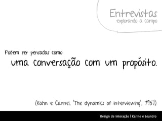 Entrevistas
                                                   explorando a campo




Podem ser pensadas como

  uma conversação com um propósito.



            (Kahn e Cannel, “The dynamics of interviewing”, 1957)

                                        Design de Interação | Karine e Leandro
 
