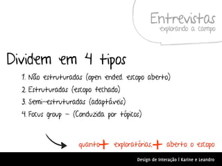 Entrevistas
                                                   explorando a campo



Dividem em 4 tipos
  1. Não estruturadas (open ended. escopo aberto)
  2. Estruturadas (escopo fechado)
  3. Semi-estruturadas (adaptáveis)
  4. Focus group - (Conduzida por tópicos)



                    quanto
                           +    exploratórias,
                                               +      aberto o escopo
                                        Design de Interação | Karine e Leandro
 