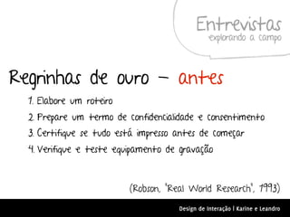 Entrevistas
                                                 explorando a campo



Regrinhas de ouro - antes
  1. Elabore um roteiro
  2. Prepare um termo de confidencialidade e consentimento
  3. Certifique se tudo está impresso antes de começar
  4. Verifique e teste equipamento de gravação



                          (Robson, “Real World Research”, 1993)
                                      Design de Interação | Karine e Leandro
 
