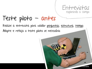 Entrevistas
                                                     explorando a campo

Teste piloto - antes
Realize a entrevista para validar perguntas, estrutura, tempo.
Adapte e refaça o teste piloto se necessário.




                                          Design de Interação | Karine e Leandro
 