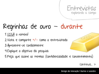 Entrevistas
                                                   explorando a campo



Regrinhas de ouro - durante
1. SIGA o roteiro!
2. Vista e comporte +/- como o entrevistado
3. Apresente-se cordialmente
4.Explique o objetivo da pesquisa
5.Peça que assine os termos (confidencialidade e consentimento)

                                                            continua... >
                                        Design de Interação | Karine e Leandro
 