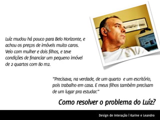 Luíz mudou há pouco para Belo Horizonte, e
achou os preços de imóveis muito caros.
Veio com mulher e dois filhos, e teve
condições de financiar um pequeno imóvel
de 2 quartos com 80 m2.

                        “Precisava, na verdade, de um quarto e um escritório,
                        pois trabalho em casa. E meus filhos também precisam
                        de um lugar pra estudar.”

                           Como resolver o problema do Luíz?
                                                Design de Interação | Karine e Leandro
 