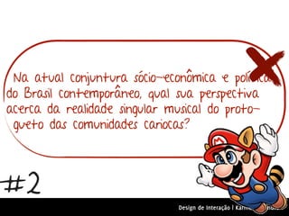 Na atual conjuntura sócio-econômica e política
do Brasil contemporâneo, qual sua perspectiva
acerca da realidade singular musical do proto-
 gueto das comunidades cariocas?



#2
                              Design de Interação | Karine e Leandro
 