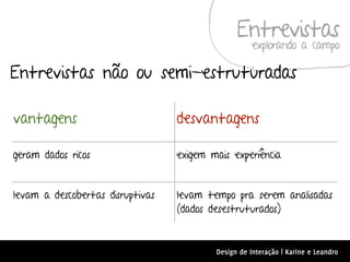 Entrevistas
                                                     explorando a campo

Entrevistas não ou semi-estruturadas

vantagens                         desvantagens

geram dados ricos                 exigem mais experiência


levam a descobertas disruptivas   levam tempo pra serem analisadas
                                  (dados desestruturados)


                                          Design de Interação | Karine e Leandro
 