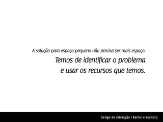 A solução para espaço pequeno não precisa ser mais espaço.
           Temos de identificar o problema
             e usar os recursos que temos.




                                   Design de Interação | Karine e Leandro
 
