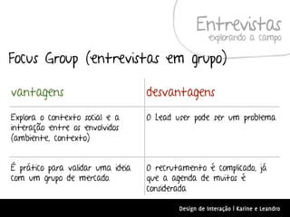 Entrevistas
                                                      explorando a campo

Focus Group (entrevistas em grupo)

vantagens                          desvantagens
Explora o contexto social e a      O Lead user pode ser um problema
interação entre os envolvidos
(ambiente, contexto)


É prático para validar uma ideia   O recrutamento é complicado, já
com um grupo de mercado.           que a agenda de muitos é
                                   considerada

                                           Design de Interação | Karine e Leandro
 