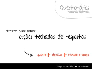 Questionários
                                                 Validando hipóteses




oferecem quase sempre

         opções fechadas de respostas


                             +
                        quanto   objetivo,
                                             +    fechado o escopo


                                     Design de Interação | Karine e Leandro
 