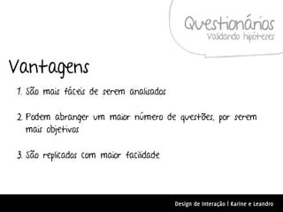 Questionários
                                                     Validando hipóteses


Vantagens
1. São mais fáceis de serem analisados

2. Podem abranger um maior número de questões, por serem
   mais objetivos

3. São replicados com maior facilidade




                                         Design de Interação | Karine e Leandro
 