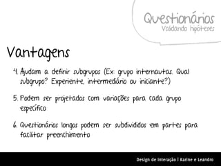 Questionários
                                                    Validando hipóteses


Vantagens
4. Ajudam a definir subgrupos (Ex: grupo internautas. Qual
   subgrupo? Experiente, intermediário ou iniciante?)

5. Podem ser projetados com variações para cada grupo
   específico

6. Questionários longos podem ser subdivididos em partes para
   facilitar preenchimento


                                        Design de Interação | Karine e Leandro
 