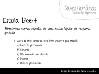 Questionários
                                                           Validando hipóteses

Escala Likert
Afirmativas curtas seguidas de uma escala bipolar de respostas
graduais.

      1. Gosto do meu cereal ao leite bem crocante pela manhã.
         a) Concordo plenamente
         b) Concordo
         c) Não concordo nem discordo
         d) Discordo
         e) Discordo plenamente


                                               Design de Interação | Karine e Leandro
 