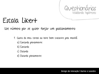 Questionários
                                                           Validando hipóteses

Escala Likert
Use número par se quiser forçar um posicionamento

      1. Gosto do meu cereal ao leite bem crocante pela manhã.
        a) Concordo plenamente
        b) Concordo
        c) Discordo
        d) Discordo plenamente




                                               Design de Interação | Karine e Leandro
 