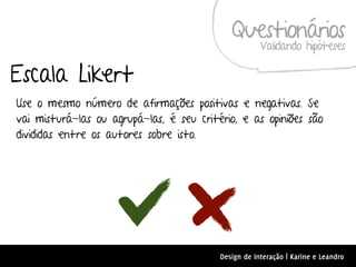 Questionários
                                                      Validando hipóteses

Escala Likert
Use o mesmo número de afirmações positivas e negativas. Se
vai misturá-las ou agrupá-las, é seu critério, e as opiniões são
divididas entre os autores sobre isto.




                                          Design de Interação | Karine e Leandro
 