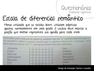 Questionários
                                                 Validando hipóteses

Escala de diferencial semântico
Menos utilizada que as escalas likert, utilizam adjetivos
opostos, normalmente em uma grade. O usuário deve marcar a
posição que melhor representa sua opinião para cada item.




                                     Design de Interação | Karine e Leandro
 