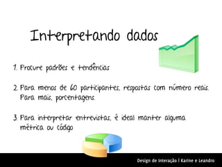 Interpretando dados

1. Procure padrões e tendências

2. Para menos de 60 participantes, respostas com número reais.
   Para mais, porcentagens.

3. Para interpretar entrevistas, é ideal manter alguma
   métrica ou código



                                       Design de Interação | Karine e Leandro
 