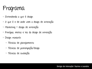 Programa
‣ Entendendo o que é design

‣ O que é e de onde vem o design de interação

‣ Marketing + design de interação

‣ Princípios, metas e leis do design de interação

‣ Design research:

  ‣ Técnicas de planejamento

  ‣ Técnicas de prototipação/design

  ‣ Técnicas de avaliação




                                                    Design de Interação | Karine e Leandro
 