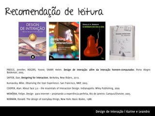 Recomendação de leitura




PREECE, Jennifer; ROGERS, Yvone; SHARP, Helen. Design de interação: além da interação homem-computador. Porto Alegre:
Bookman, 2005.
SAFFER, Dan; Designing for interaction. Berkeley, New Riders, 2010.

Kuniavsky, Mike. Observing the User Experience. San Francisco, MKP, 2003.
COOPER, Alan. About face 3.0 - the essentials of Interaction Design. Indianapolis: Wiley Publishing, 2009

MEMÓRIA, Felipe. Design para Internet – projetando a experiência perfeita, Rio de Janeiro: Campus/Elsevier, 2005.

NORMAN, Donald. The design of everyday things, New York: Basic Books, 1988.



                                                                                  Design de Interação | Karine e Leandro
 