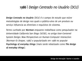 1986 | Design Centrado no Usuário (DCU)

Design Centrado no Usuário (DCU) é o campo de estudo que reúne
metodologias de design nos quais o público-alvo de um produto ou
serviço influencia as diretrizes e requisitos do sistema.

Termo cunhado por Norman enquanto trabalhava como pesquisador na
Universidade California San Diego (UCSD), no artigo User-Centered
System Design: New Perspectives on Human-Computer Interaction
(Norman & Draper, 1986) e popularizado em 1988 no popular
Psychology of everyday things (mais tarde rebatizado como The design
of everyday things).



                                          Design de Interação | Karine e Leandro
 