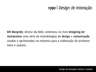 1990 | Design de Interação



Bill Morgride, diretor da IDEO, sintetizou no livro Designing for
Interactions uma série de metodologias de design + comunicação
usadas e aprimoradas na empresa para a elaboração de produtos
úteis e usáveis.




                                         Design de Interação | Karine e Leandro
 