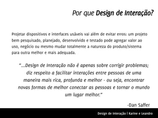 Por que Design de Interação?

Projetar dispositivos e interfaces usáveis vai além de evitar erros: um projeto
bem pesquisado, planejado, desenvolvido e testado pode agregar valor ao
uso, negócio ou mesmo mudar totalmente a natureza do produto/sistema
para outra melhor e mais adequada.


   “...Design de Interação não é apenas sobre corrigir problemas;
       diz respeito a facilitar interações entre pessoas de uma
      maneira mais rica, profunda e melhor - ou seja, encontrar
   novas formas de melhor conectar as pessoas e tornar o mundo
                            um lugar melhor.”

                                                                      -Dan Saffer
                                                  Design de Interação | Karine e Leandro
 