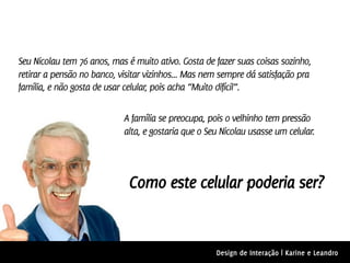 Seu Nicolau tem 76 anos, mas é muito ativo. Gosta de fazer suas coisas sozinho,
retirar a pensão no banco, visitar vizinhos... Mas nem sempre dá satisfação pra
família, e não gosta de usar celular, pois acha “Muito difícil”.

                            A família se preocupa, pois o velhinho tem pressão
                            alta, e gostaria que o Seu Nicolau usasse um celular.




                             Como este celular poderia ser?


                                                     Design de Interação | Karine e Leandro
 