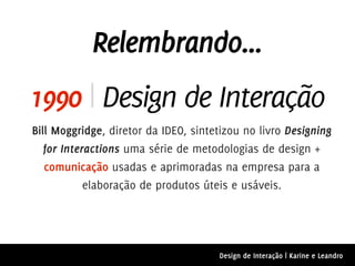 Relembrando...
1990 | Design de Interação
Bill Moggridge, diretor da IDEO, sintetizou no livro Designing
   for Interactions uma série de metodologias de design +
   comunicação usadas e aprimoradas na empresa para a
            elaboração de produtos úteis e usáveis.




                                      Design de Interação | Karine e Leandro
 